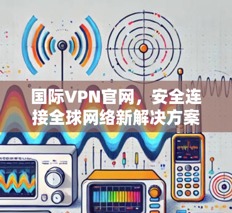 国际VPN官网，安全连接全球网络新解决方案