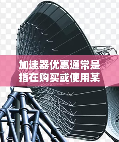 加速器优惠通常是指在购买或使用某些加速器产品时，提供的折扣、赠品、限时优惠或其他形式的优惠。以下是一些常见的加速器优惠方式和建议