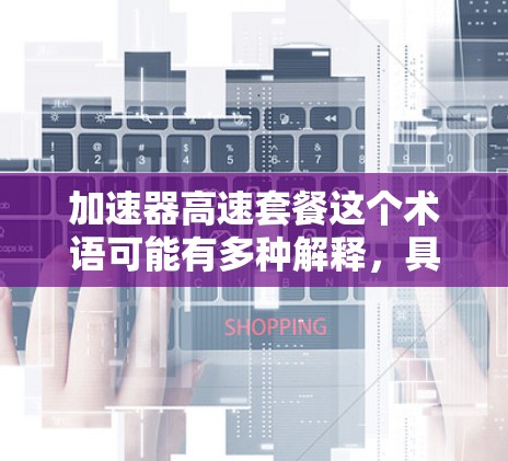 加速器高速套餐这个术语可能有多种解释,具体含义取决于上下文。以下是一些可能的解释和相关信息 加速器高速套餐这个术语可能有多种解释,具体含义取决于上下文。以下是一些可能的解释和相关信息