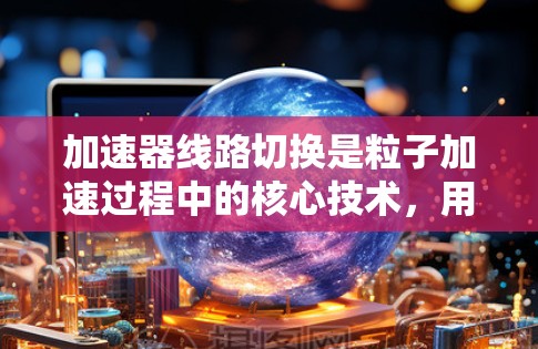 加速器线路切换是粒子加速过程中的核心技术,用于实现粒子的高效加速。以下是对加速器线路切换的详细分析 加速器线路切换是粒子加速过程中的核心技术,用于实现粒子的高效加速。以下是对加速器线路切换的详细分析