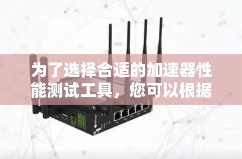 为了选择合适的加速器性能测试工具，您可以根据以下需求和场景进行评估和选择