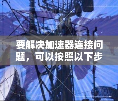 要解决加速器连接问题,可以按照以下步骤进行排查和解决 要解决加速器连接问题,可以按照以下步骤进行排查和解决