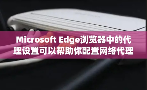 Microsoft Edge浏览器中的代理设置可以帮助你配置网络代理，以便访问通过代理服务器连接的资源。以下是配置Edge浏览器代理设置的详细步骤