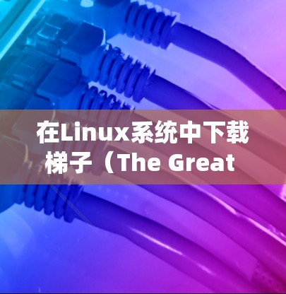 在Linux系统中下载梯子(The Great Wall,常被称为梯子网络工具)可能涉及以下步骤 在Linux系统中下载梯子(The Great Wall,常被称为梯子网络工具)可能涉及以下步骤