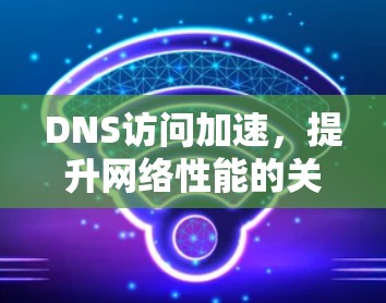 DNS访问加速,提升网络性能的关键技术 DNS访问加速,提升网络性能的关键技术