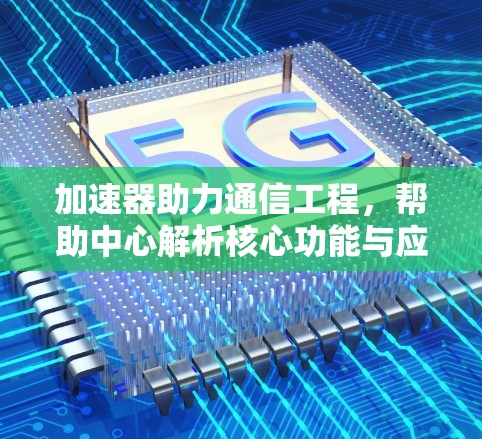 加速器助力通信工程,帮助中心解析核心功能与应用 加速器助力通信工程,帮助中心解析核心功能与应用