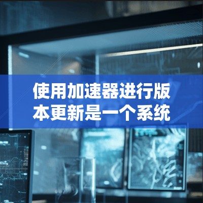 使用加速器进行版本更新是一个系统性的过程,以下是详细的步骤指南 使用加速器进行版本更新是一个系统性的过程,以下是详细的步骤指南