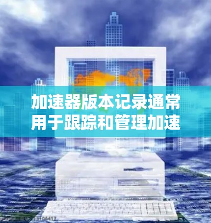 加速器版本记录通常用于跟踪和管理加速器的更新、修复或改进。以下是一些可能的记录方式和方法
