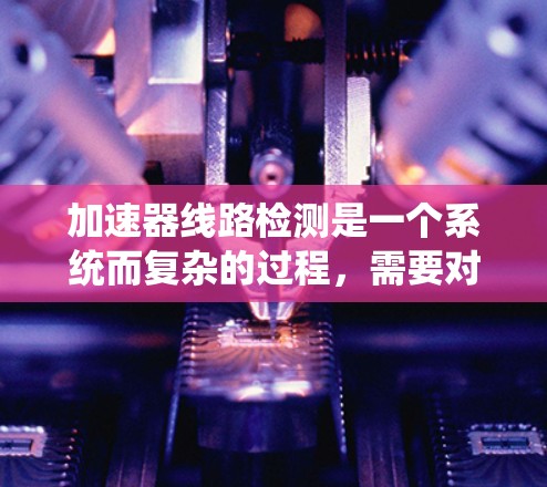 加速器线路检测是一个系统而复杂的过程，需要对各个关键部件进行详细检查和测试，以确保加速器的高效运行。以下是对加速器线路检测的总结和建议