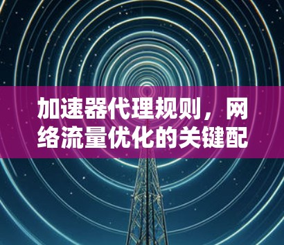 加速器代理规则,网络流量优化的关键配置 加速器代理规则,网络流量优化的关键配置
