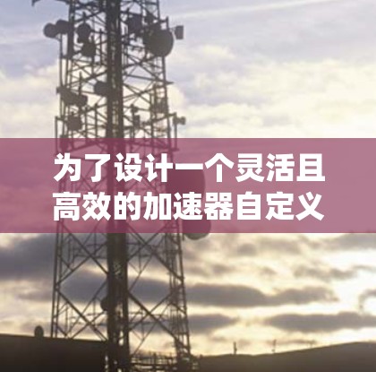 为了设计一个灵活且高效的加速器自定义规则系统,我们可以按照以下步骤进行 为了设计一个灵活且高效的加速器自定义规则系统,我们可以按照以下步骤进行