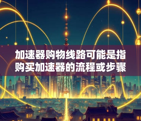 加速器购物线路可能是指购买加速器的流程或步骤。加速器是一种粒子加速设备，广泛应用于科学研究、医疗成像、工业检测等领域。如果你需要购买加速器，以下是一些常见的购物线路和注意事项