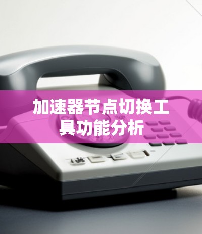 加速器节点切换工具功能分析 加速器节点切换工具功能分析
